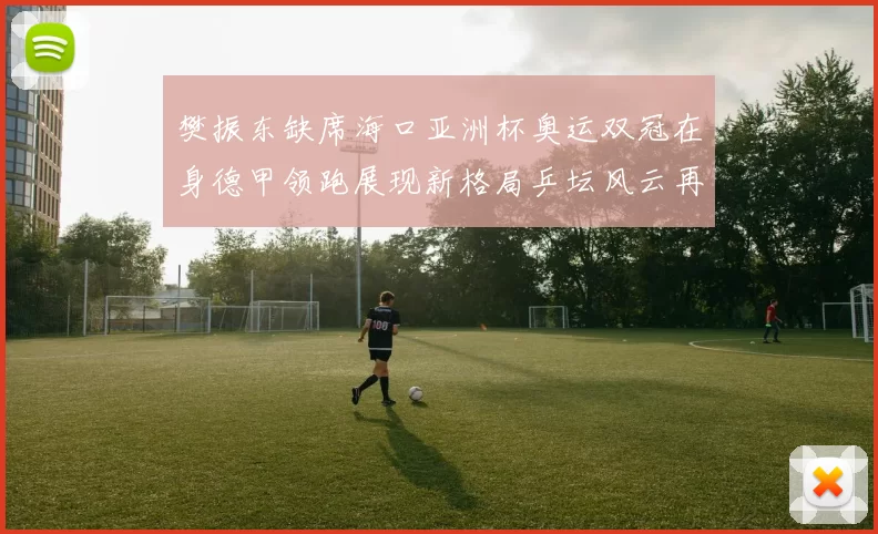 樊振东缺席海口亚洲杯奥运双冠在身德甲领跑展现新格局乒坛风云再起